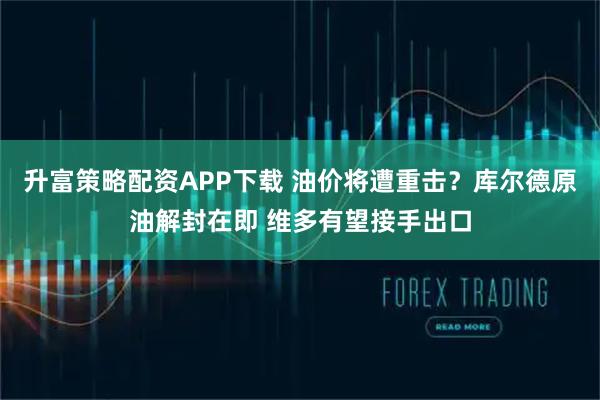 升富策略配资APP下载 油价将遭重击？库尔德原油解封在即 维多有望接手出口