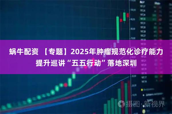 蜗牛配资 【专题】2025年肿瘤规范化诊疗能力提升巡讲“五五行动”落地深圳