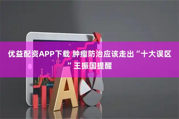 优益配资APP下载 肿瘤防治应该走出“十大误区”王振国提醒