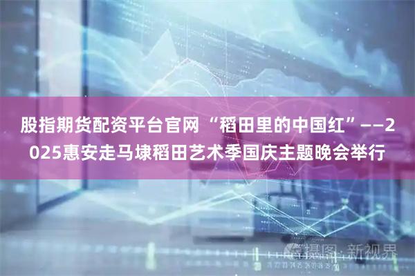 股指期货配资平台官网 “稻田里的中国红”——2025惠安走马埭稻田艺术季国庆主题晚会举行