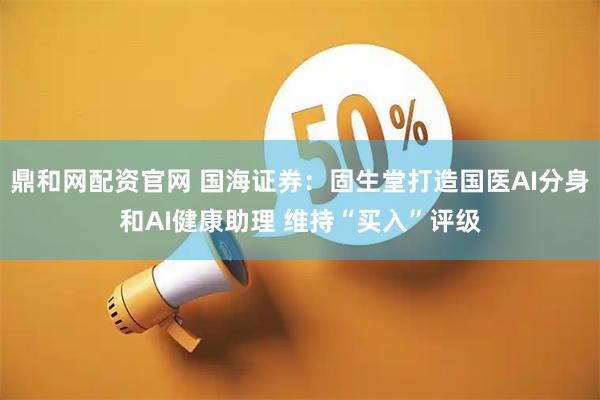 鼎和网配资官网 国海证券：固生堂打造国医AI分身和AI健康助理 维持“买入”评级