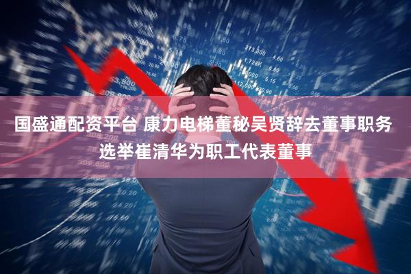 国盛通配资平台 康力电梯董秘吴贤辞去董事职务 选举崔清华为职工代表董事