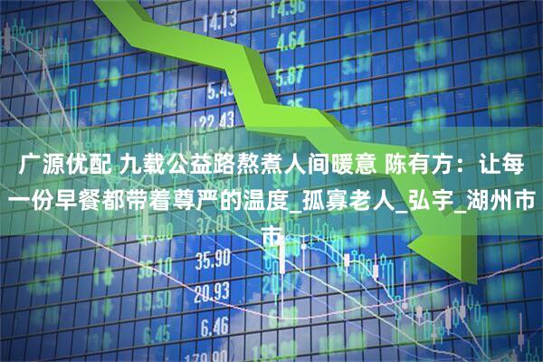 广源优配 九载公益路熬煮人间暖意 陈有方：让每一份早餐都带着尊严的温度_孤寡老人_弘宇_湖州市
