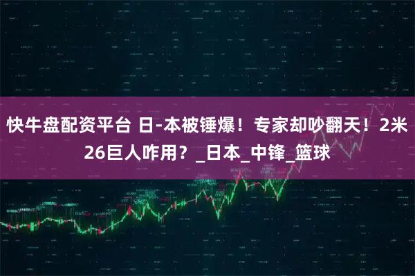 快牛盘配资平台 日-本被锤爆！专家却吵翻天！2米26巨人咋用？_日本_中锋_篮球