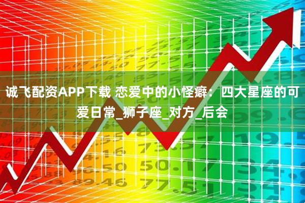 诚飞配资APP下载 恋爱中的小怪癖：四大星座的可爱日常_狮子座_对方_后会