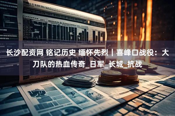 长沙配资网 铭记历史 缅怀先烈｜喜峰口战役：大刀队的热血传奇_日军_长城_抗战