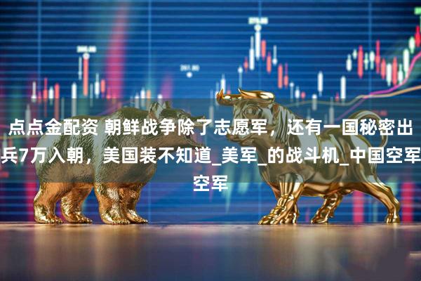 点点金配资 朝鲜战争除了志愿军，还有一国秘密出兵7万入朝，美国装不知道_美军_的战斗机_中国空军