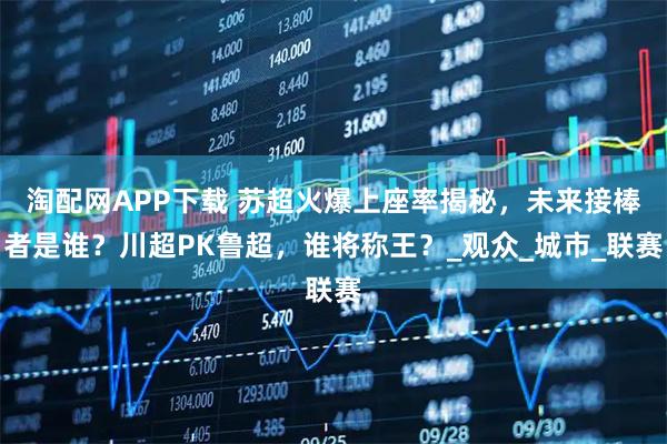 淘配网APP下载 苏超火爆上座率揭秘，未来接棒者是谁？川超PK鲁超，谁将称王？_观众_城市_联赛