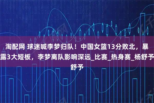 淘配网 球迷喊李梦归队！中国女篮13分败北，暴露3大短板，李梦离队影响深远_比赛_热身赛_杨舒予
