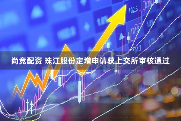 尚竞配资 珠江股份定增申请获上交所审核通过