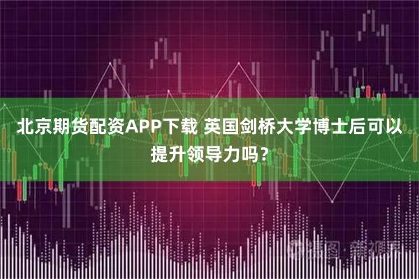 北京期货配资APP下载 英国剑桥大学博士后可以提升领导力吗？