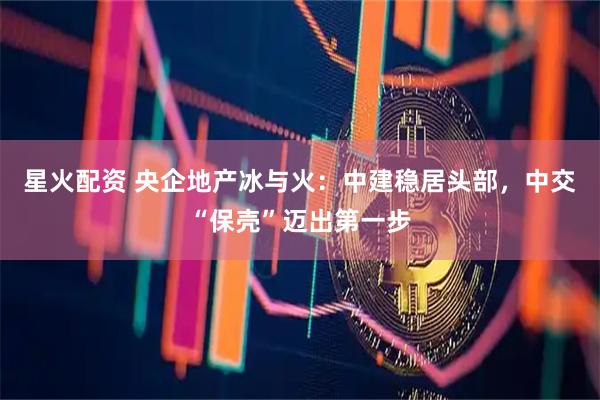 星火配资 央企地产冰与火：中建稳居头部，中交“保壳”迈出第一步