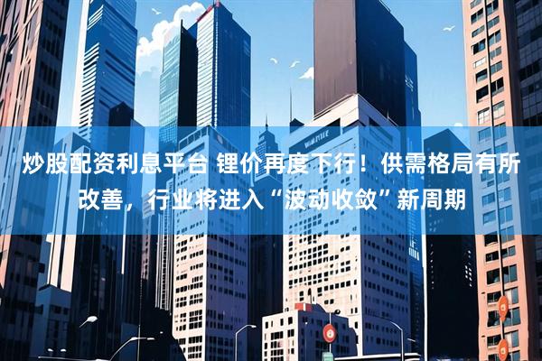 炒股配资利息平台 锂价再度下行！供需格局有所改善，行业将进入“波动收敛”新周期
