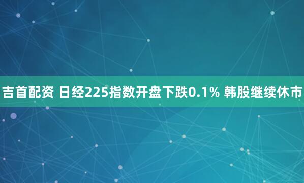 吉首配资 日经225指数开盘下跌0.1% 韩股继续休市