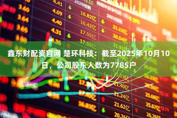 鑫东财配资官网 楚环科技：截至2025年10月10日，公司股东人数为7785户