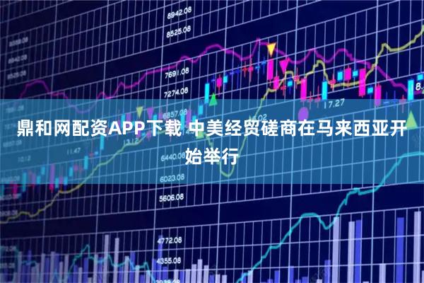 鼎和网配资APP下载 中美经贸磋商在马来西亚开始举行