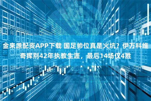 金来源配资APP下载 国足帅位真是火坑?伊万科维奇挥别42年执教生涯,最后14场仅4胜