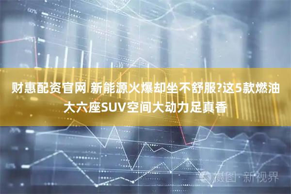 财惠配资官网 新能源火爆却坐不舒服?这5款燃油大六座SUV空间大动力足真香