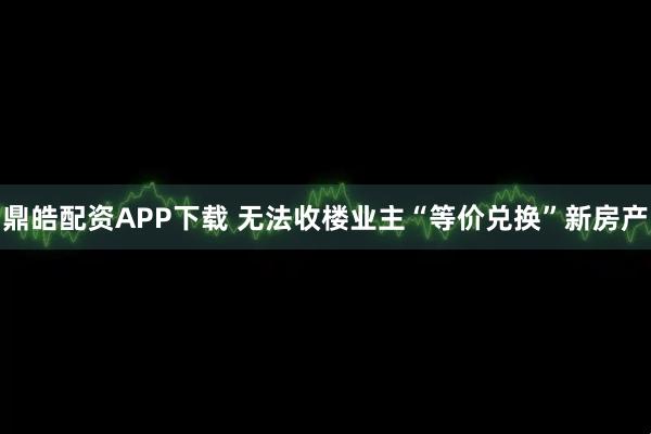 鼎皓配资APP下载 无法收楼业主“等价兑换”新房产