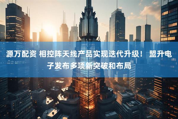 源万配资 相控阵天线产品实现迭代升级！ 盟升电子发布多项新突破和布局