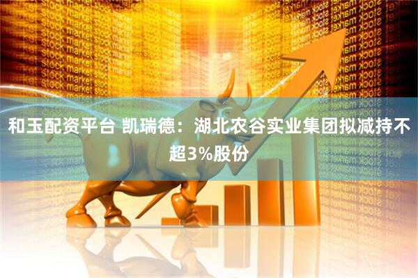 和玉配资平台 凯瑞德：湖北农谷实业集团拟减持不超3%股份