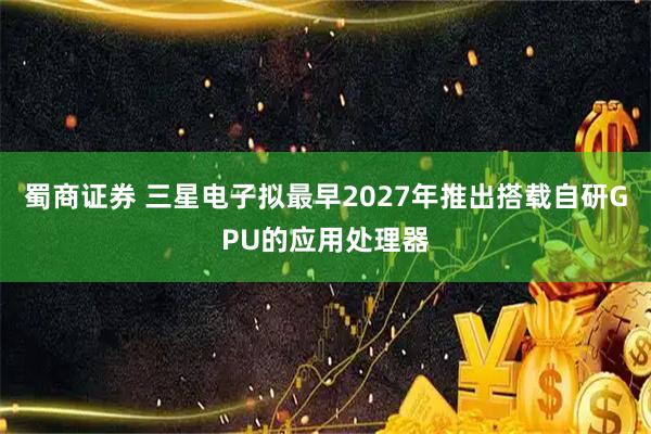 蜀商证券 三星电子拟最早2027年推出搭载自研GPU的应用处理器