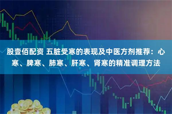 股壹佰配资 五脏受寒的表现及中医方剂推荐：心寒、脾寒、肺寒、肝寒、肾寒的精准调理方法
