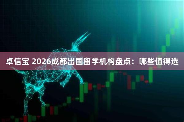 卓信宝 2026成都出国留学机构盘点：哪些值得选