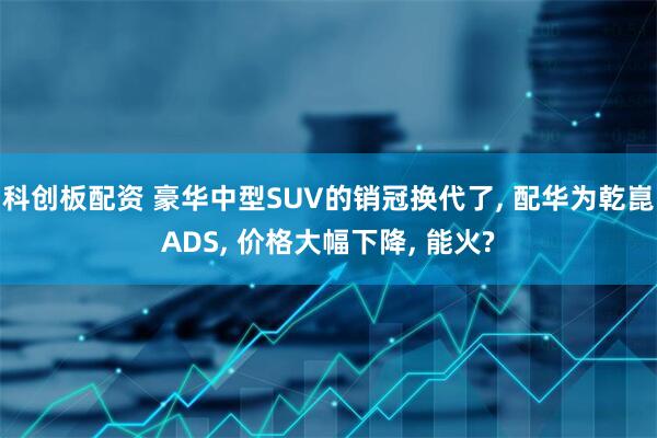 科创板配资 豪华中型SUV的销冠换代了, 配华为乾崑ADS, 价格大幅下降, 能火?