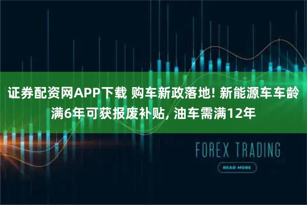 证券配资网APP下载 购车新政落地! 新能源车车龄满6年可获报废补贴, 油车需满12年