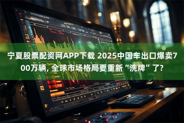 宁夏股票配资网APP下载 2025中国车出口爆卖700万辆, 全球市场格局要重新“洗牌”了?