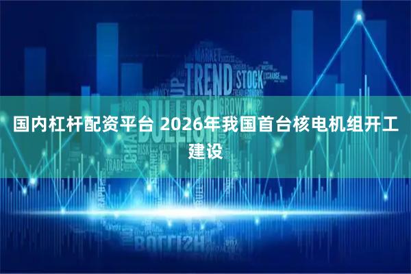 国内杠杆配资平台 2026年我国首台核电机组开工建设