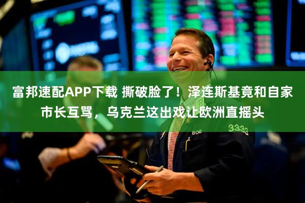 富邦速配APP下载 撕破脸了！泽连斯基竟和自家市长互骂，乌克兰这出戏让欧洲直摇头