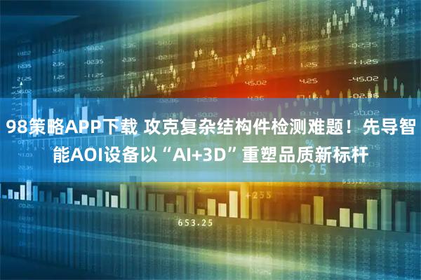 98策略APP下载 攻克复杂结构件检测难题！先导智能AOI设备以“AI+3D”重塑品质新标杆