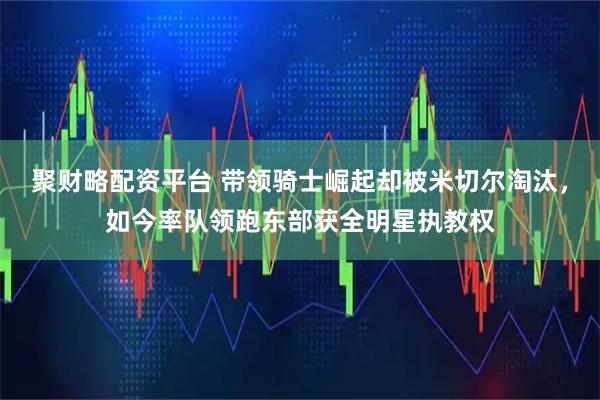 聚财略配资平台 带领骑士崛起却被米切尔淘汰，如今率队领跑东部获全明星执教权