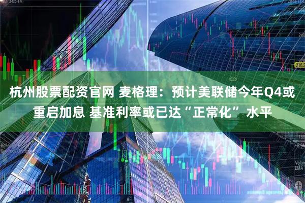 杭州股票配资官网 麦格理：预计美联储今年Q4或重启加息 基准利率或已达“正常化” 水平