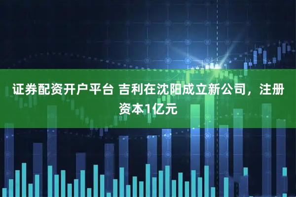 证券配资开户平台 吉利在沈阳成立新公司，注册资本1亿元