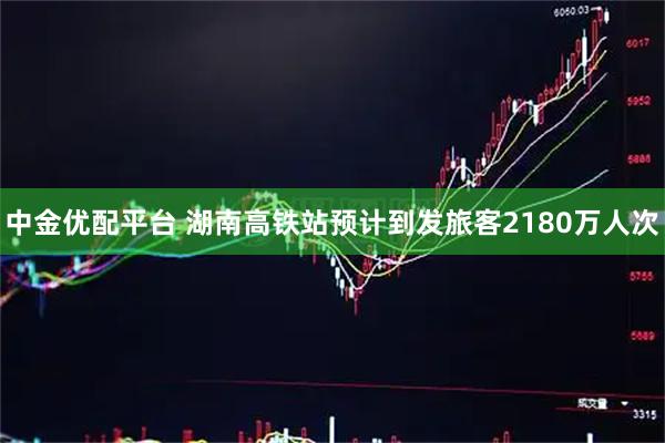 中金优配平台 湖南高铁站预计到发旅客2180万人次