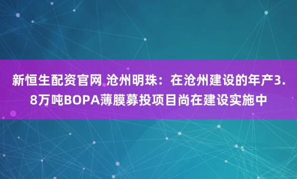 新恒生配资官网 沧州明珠：在沧州建设的年产3.8万吨BOPA薄膜募投项目尚在建设实施中