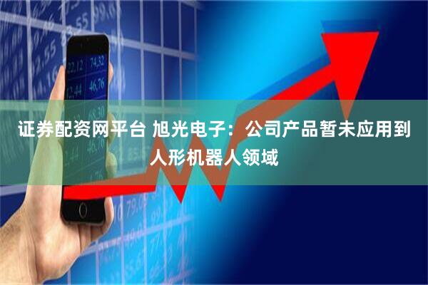 证券配资网平台 旭光电子：公司产品暂未应用到人形机器人领域
