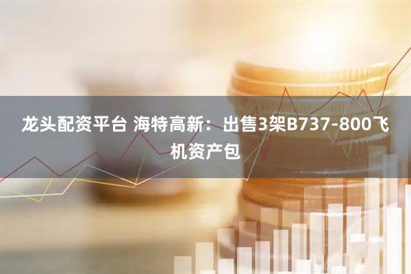 龙头配资平台 海特高新：出售3架B737-800飞机资产包