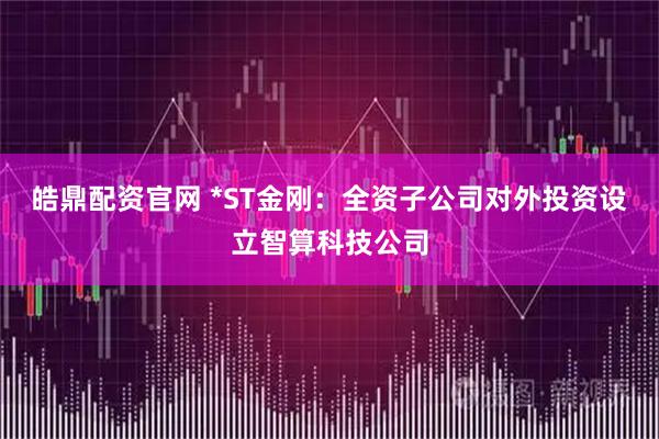 皓鼎配资官网 *ST金刚：全资子公司对外投资设立智算科技公司