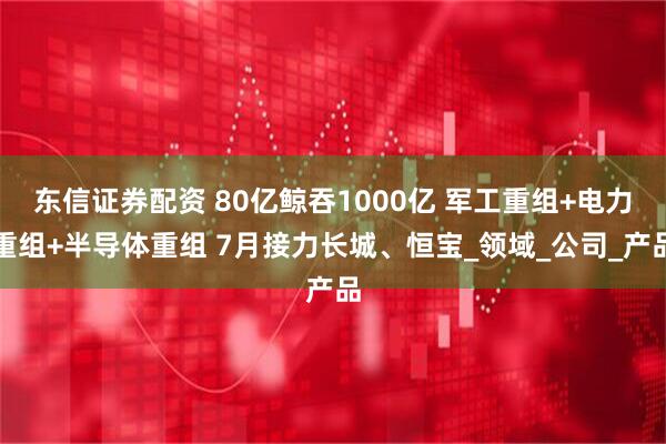 东信证券配资 80亿鲸吞1000亿 军工重组+电力重组+半导体重组 7月接力长城、恒宝_领域_公司_产品
