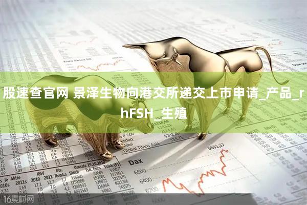 股速查官网 景泽生物向港交所递交上市申请_产品_rhFSH_生殖