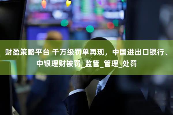 财盈策略平台 千万级罚单再现，中国进出口银行、中银理财被罚_监管_管理_处罚