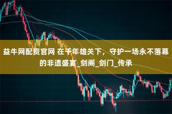 益牛网配资官网 在千年雄关下，守护一场永不落幕的非遗盛宴_剑阁_剑门_传承