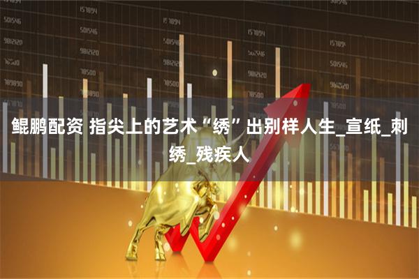 鲲鹏配资 指尖上的艺术“绣”出别样人生_宣纸_刺绣_残疾人