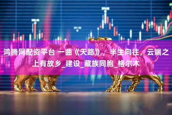鸿腾网配资平台 一曲《天路》，半生向往，云端之上有故乡_建设_藏族同胞_格尔木