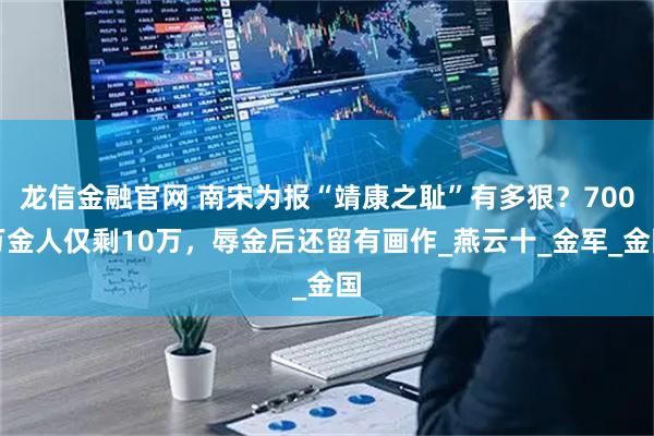 龙信金融官网 南宋为报“靖康之耻”有多狠？700万金人仅剩10万，辱金后还留有画作_燕云十_金军_金国