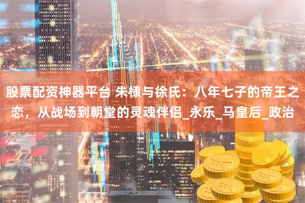 股票配资神器平台 朱棣与徐氏：八年七子的帝王之恋，从战场到朝堂的灵魂伴侣_永乐_马皇后_政治